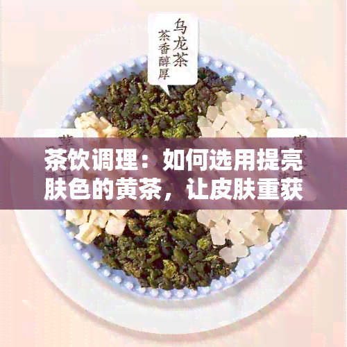 茶饮调理：如何选用提亮肤色的黄茶，让皮肤重获健光泽