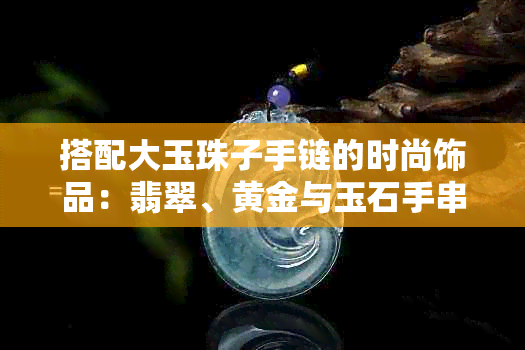 搭配大玉珠子手链的时尚饰品：翡翠、黄金与玉石手串的完美组合