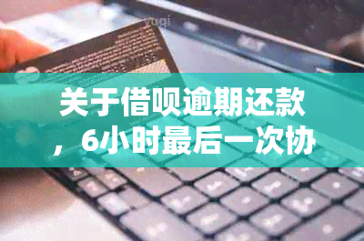 关于借呗逾期还款，6小时最后一次协商是否真实有效？