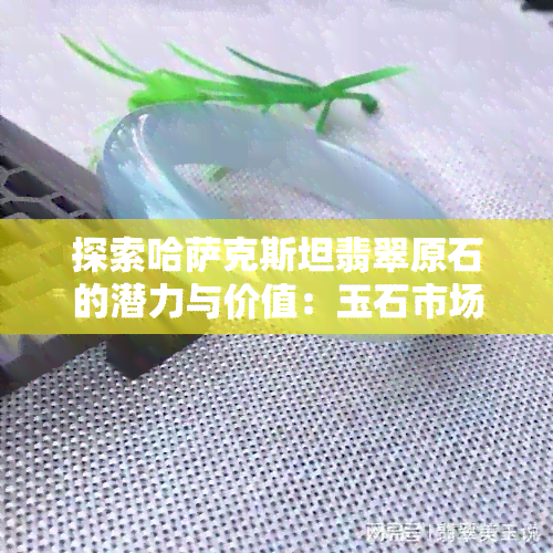 探索哈萨克斯坦翡翠原石的潜力与价值：玉石市场的新视角