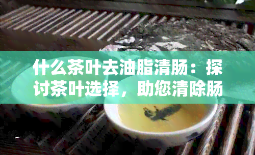 什么茶叶去油脂清肠：探讨茶叶选择，助您清除肠道油脂。