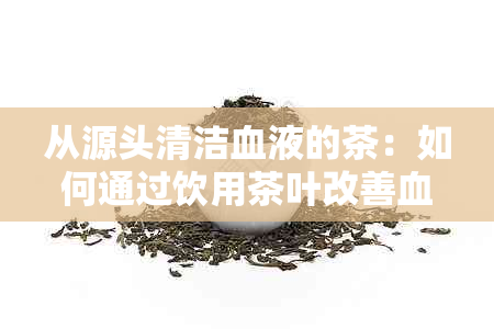 从源头清洁血液的茶：如何通过饮用茶叶改善血液循环并排除体内垃圾