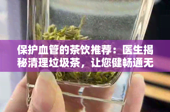 保护血管的茶饮推荐：医生揭秘清理垃圾茶，让您健畅通无阻