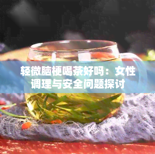 轻微脑梗喝茶好吗：女性调理与安全问题探讨