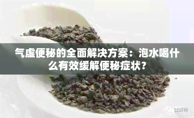 气虚便秘的全面解决方案：泡水喝什么有效缓解便秘症状？