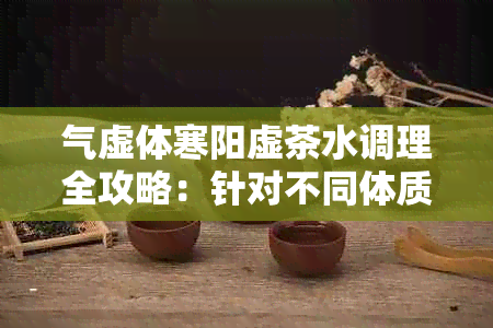 气虚体寒阳虚茶水调理全攻略：针对不同体质的推荐茶品与饮用方法