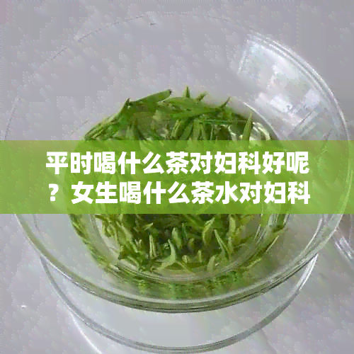 平时喝什么茶对妇科好呢？女生喝什么茶水对妇科有帮助？