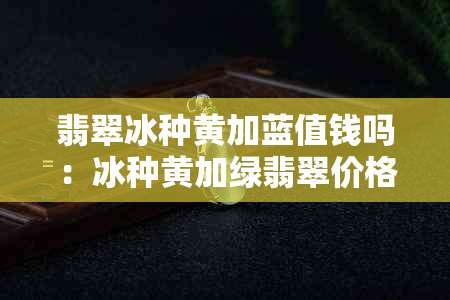 翡翠冰种黄加蓝值钱吗：冰种黄加绿翡翠价格、冰种黄翡翠原石。