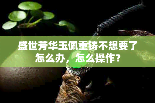 盛世芳华玉佩重铸不想要了怎么办，怎么操作？