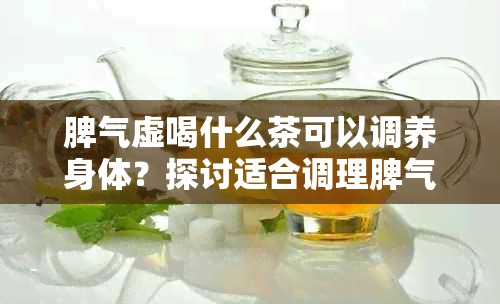 脾气虚喝什么茶可以调养身体？探讨适合调理脾气虚的泡茶方法及茶品推荐