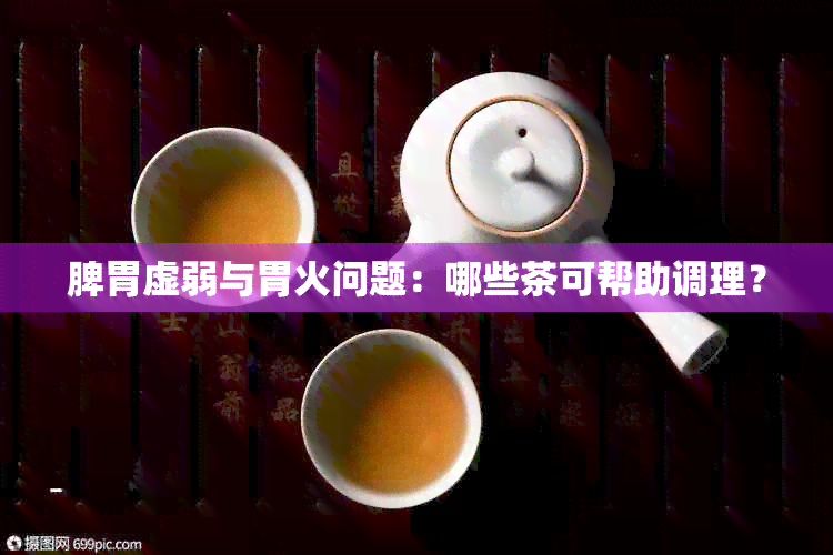 脾胃虚弱与胃火问题：哪些茶可帮助调理？