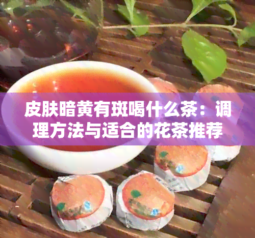 皮肤暗黄有斑喝什么茶：调理方法与适合的花茶推荐