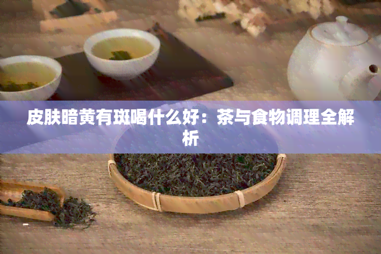 皮肤暗黄有斑喝什么好：茶与食物调理全解析