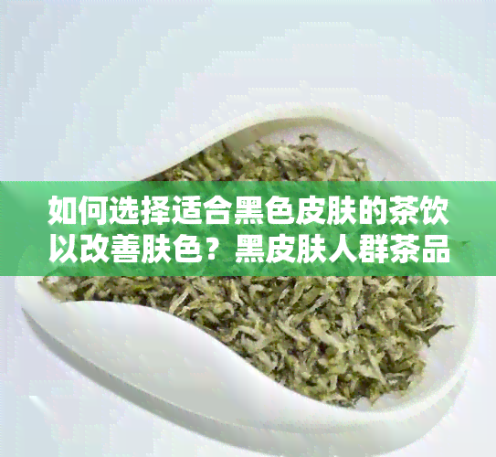 如何选择适合黑色皮肤的茶饮以改善肤色？黑皮肤人群茶品种和饮用方法