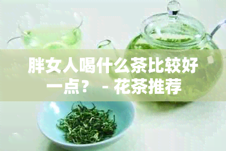 胖女人喝什么茶比较好一点？ - 花茶推荐