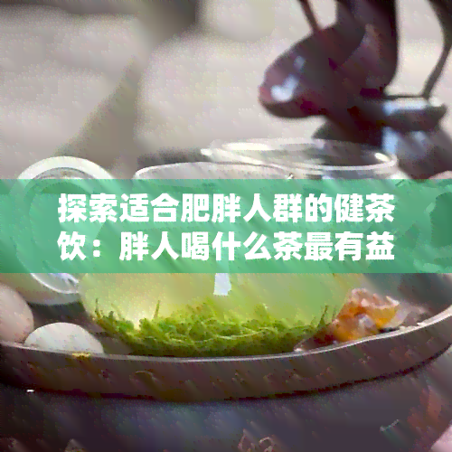 探索适合肥胖人群的健茶饮：胖人喝什么茶最有益？