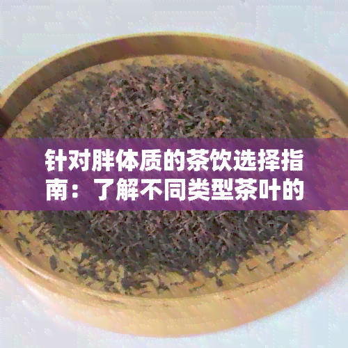 针对胖体质的茶饮选择指南：了解不同类型茶叶的功效与适宜饮用场景