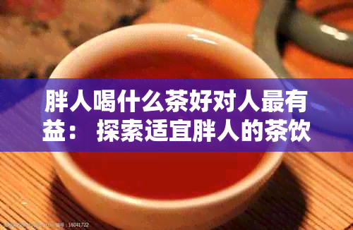 胖人喝什么茶好对人最有益： 探索适宜胖人的茶饮选择