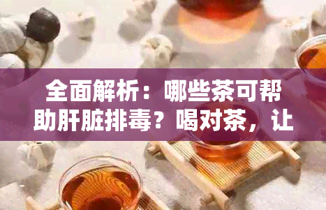 全面解析：哪些茶可帮助肝脏排？喝对茶，让肝脏更健！