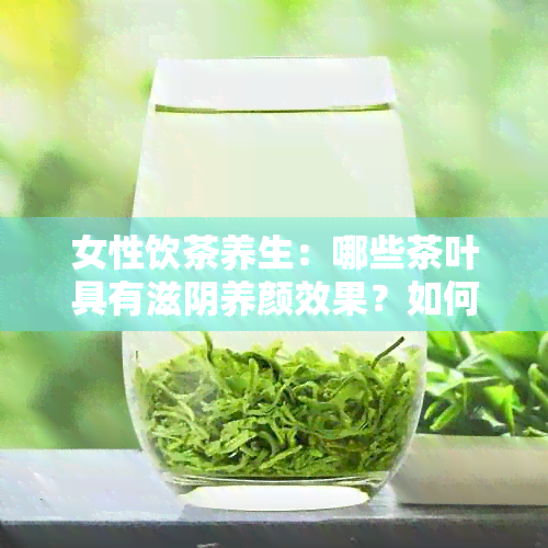 女性饮茶养生：哪些茶叶具有滋阴养颜效果？如何选择最适合的茶品？