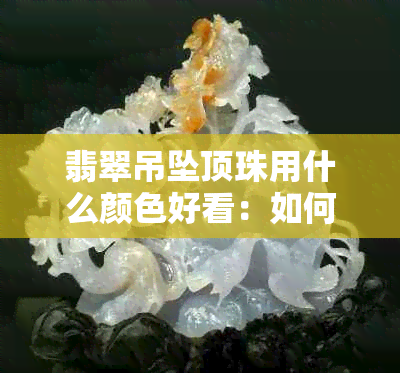 翡翠吊坠顶珠用什么颜色好看：如何选择与搭配？