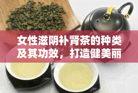 女性滋阴补肾茶的种类及其功效，打造健美丽的秘诀全解析