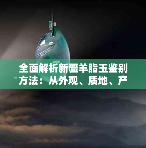 全面解析新疆羊脂玉鉴别方法：从外观、质地、产地到市场行情一网打尽