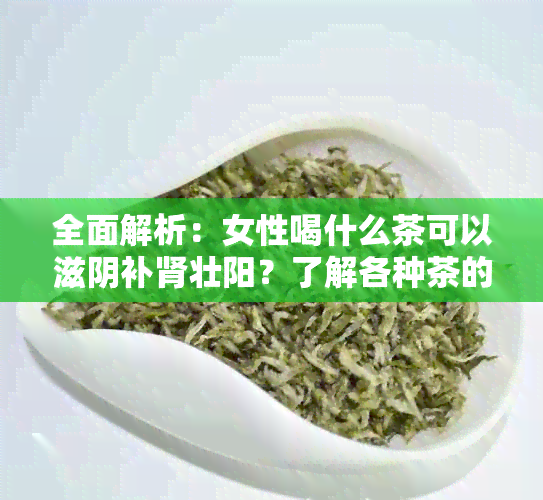 全面解析：女性喝什么茶可以滋阴补肾壮阳？了解各种茶的特性及适用场景