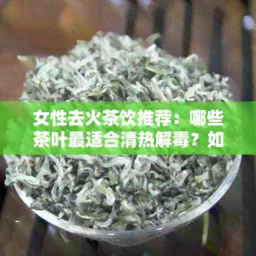 女性去火茶饮推荐：哪些茶叶最适合清热解？如何选择与搭配？