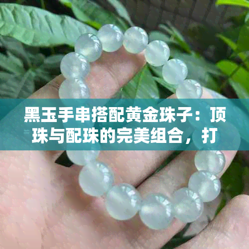 黑玉手串搭配黄金珠子：顶珠与配珠的完美组合，打造出独特的时尚风格