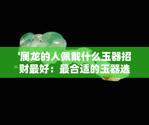 '属龙的人佩戴什么玉器招财更好：最合适的玉器选择和建议'