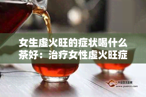 女生虚火旺的症状喝什么茶好：治疗女性虚火旺症状的推荐茶饮