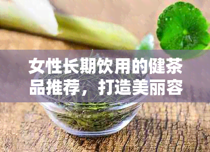 女性长期饮用的健茶品推荐，打造美丽容颜的秘诀