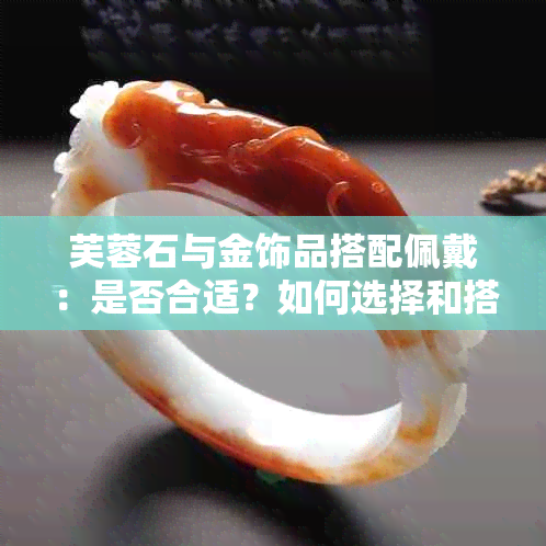 芙蓉石与金饰品搭配佩戴：是否合适？如何选择和搭配？