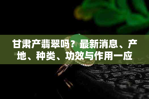 甘肃产翡翠吗？最新消息、产地、种类、功效与作用一应俱全！