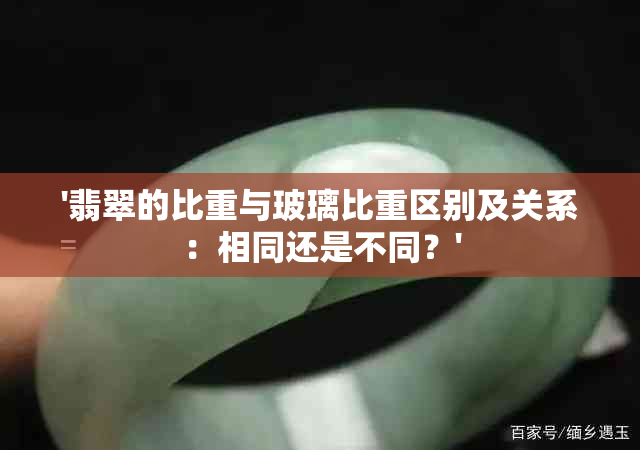 '翡翠的比重与玻璃比重区别及关系：相同还是不同？'