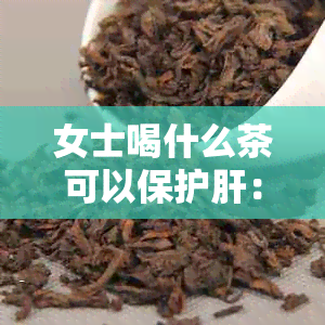 女士喝什么茶可以保护肝：茶叶对肝脏的保护作用及适宜的种类