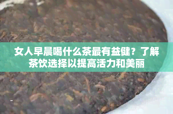 女人早晨喝什么茶最有益健？了解茶饮选择以提高活力和美丽