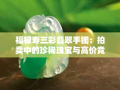 福禄寿三彩翡翠手镯：拍卖中的珍稀瑰宝与高价竞逐