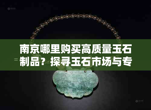 南京哪里购买高质量玉石制品？探寻玉石市场与专卖店的更佳选择