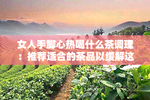 女人手脚心热喝什么茶调理：推荐适合的茶品以缓解这种症状，提高身体健。