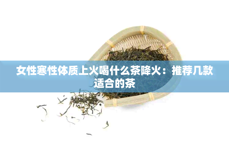 女性寒性体质上火喝什么茶降火：推荐几款适合的茶