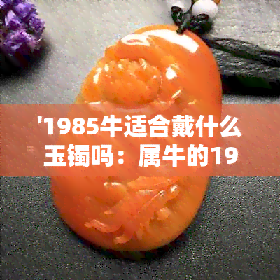 '1985牛适合戴什么玉镯吗：属牛的1985年适合带什么首饰？如何选择合适？'