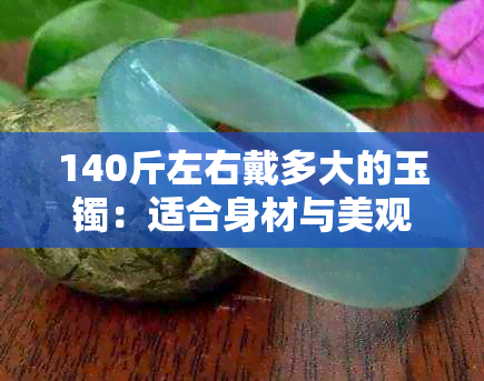 140斤左右戴多大的玉镯：适合身材与美观并重的选择指南