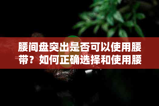 腰间盘突出是否可以使用腰带？如何正确选择和使用腰带以缓解症状？