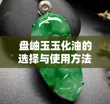 盘岫玉玉化油的选择与使用方法，如何快速实现好看的玉器效果？