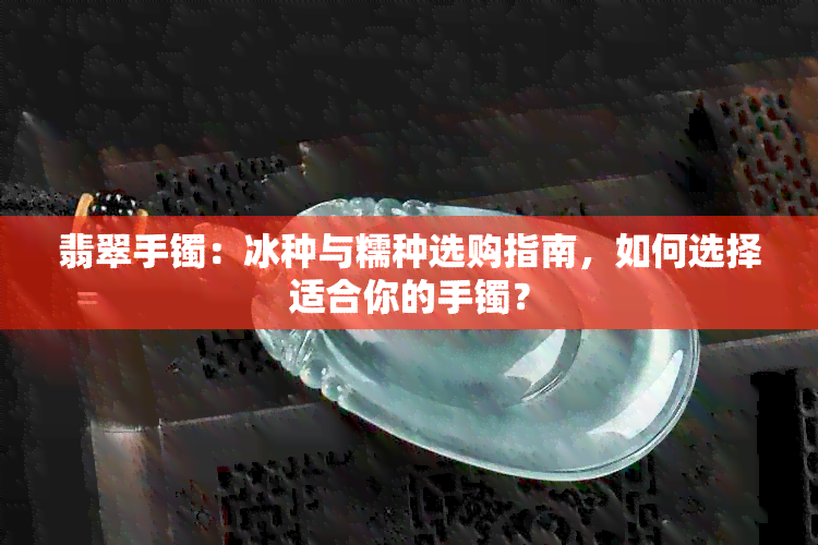 翡翠手镯：冰种与糯种选购指南，如何选择适合你的手镯？