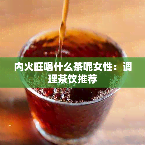 内火旺喝什么茶呢女性：调理茶饮推荐