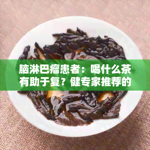 脑淋巴瘤患者：喝什么茶有助于复？健专家推荐的茶饮方案