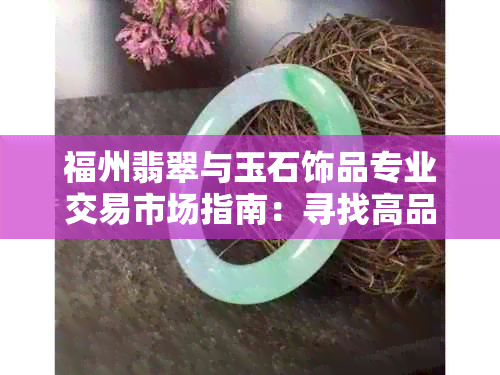 福州翡翠与玉石饰品专业交易市场指南：寻找高品质手镯与玉坠的途径